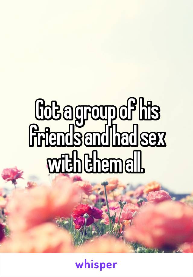 Got a group of his friends and had sex with them all. 