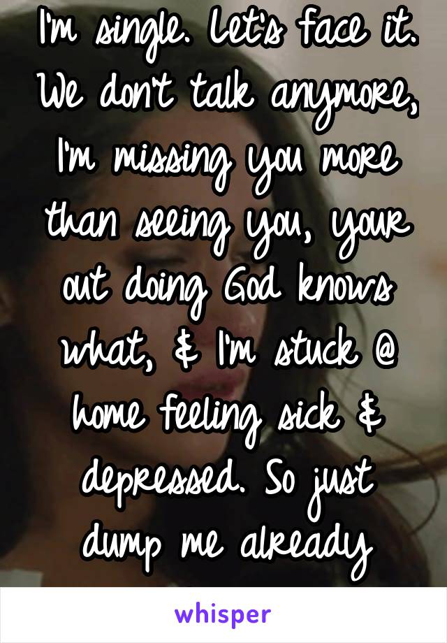 I'm single. Let's face it. We don't talk anymore, I'm missing you more than seeing you, your out doing God knows what, & I'm stuck @ home feeling sick & depressed. So just dump me already please. 