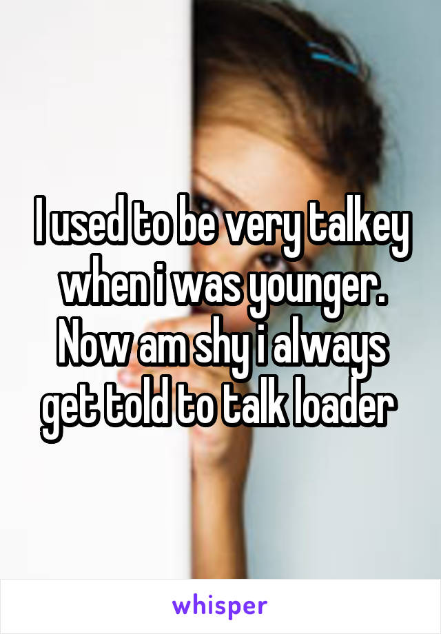 I used to be very talkey when i was younger. Now am shy i always get told to talk loader 