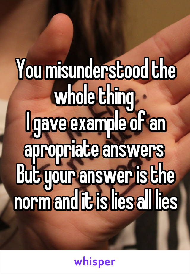 You misunderstood the whole thing 
I gave example of an apropriate answers 
But your answer is the norm and it is lies all lies