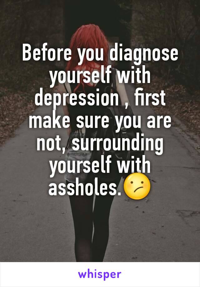 Before you diagnose yourself with depression , first make sure you are not, surrounding yourself with assholes.😕

