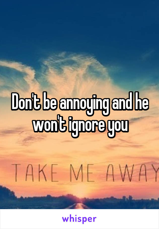 Don't be annoying and he won't ignore you