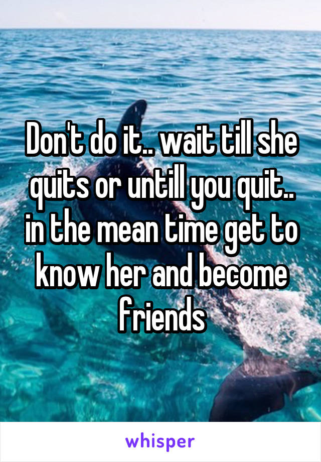 Don't do it.. wait till she quits or untill you quit.. in the mean time get to know her and become friends