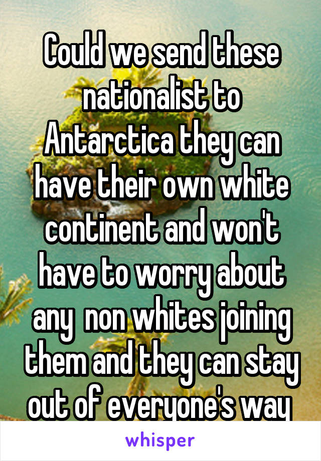 Could we send these nationalist to Antarctica they can have their own white continent and won't have to worry about any  non whites joining them and they can stay out of everyone's way 