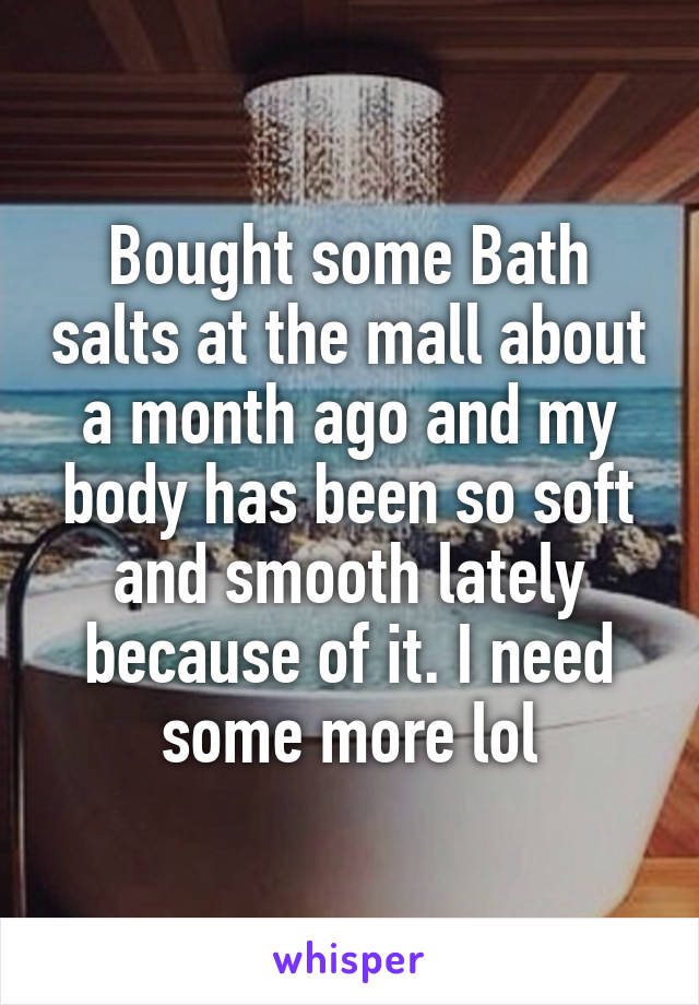 Bought some Bath salts at the mall about a month ago and my body has been so soft and smooth lately because of it. I need some more lol