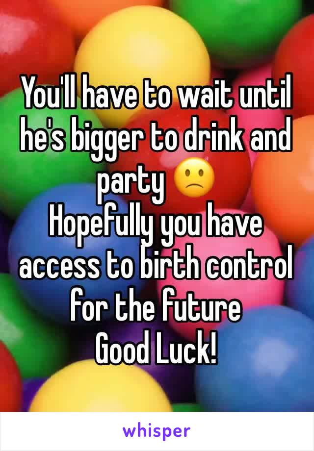 You'll have to wait until he's bigger to drink and party 🙁
Hopefully you have access to birth control for the future 
Good Luck!