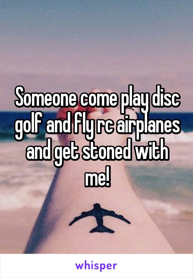 Someone come play disc golf and fly rc airplanes and get stoned with me!