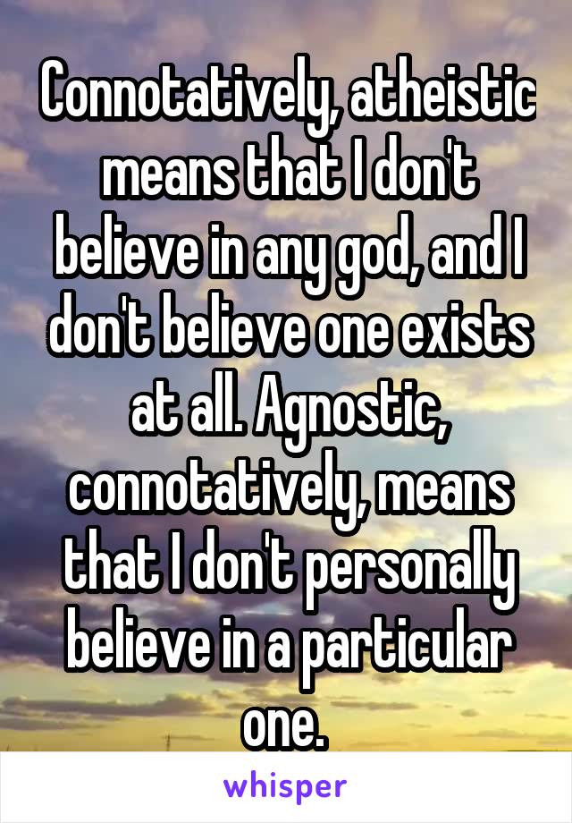 Connotatively, atheistic means that I don't believe in any god, and I don't believe one exists at all. Agnostic, connotatively, means that I don't personally believe in a particular one. 