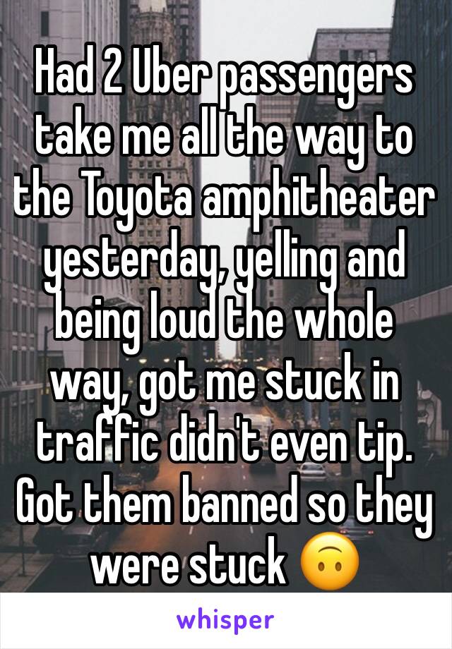 Had 2 Uber passengers take me all the way to the Toyota amphitheater yesterday, yelling and being loud the whole way, got me stuck in traffic didn't even tip.  Got them banned so they were stuck 🙃