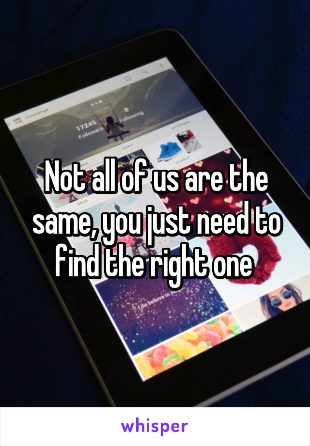 Not all of us are the same, you just need to find the right one 