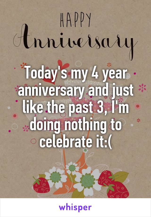 Today's my 4 year anniversary and just like the past 3, I'm doing nothing to celebrate it:(