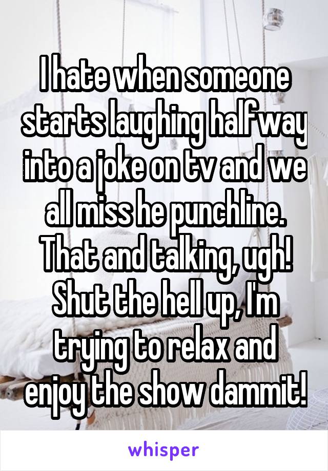 I hate when someone starts laughing halfway into a joke on tv and we all miss he punchline. That and talking, ugh! Shut the hell up, I'm trying to relax and enjoy the show dammit!