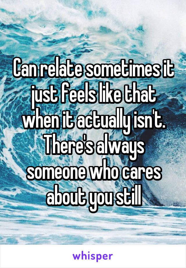 Can relate sometimes it just feels like that when it actually isn't. There's always someone who cares about you still