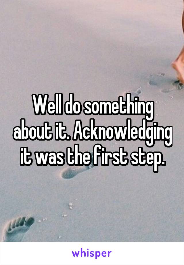 Well do something about it. Acknowledging it was the first step.