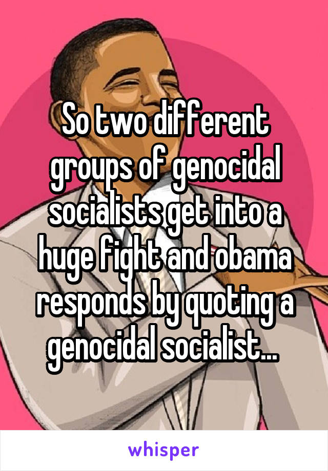 So two different groups of genocidal socialists get into a huge fight and obama responds by quoting a genocidal socialist... 