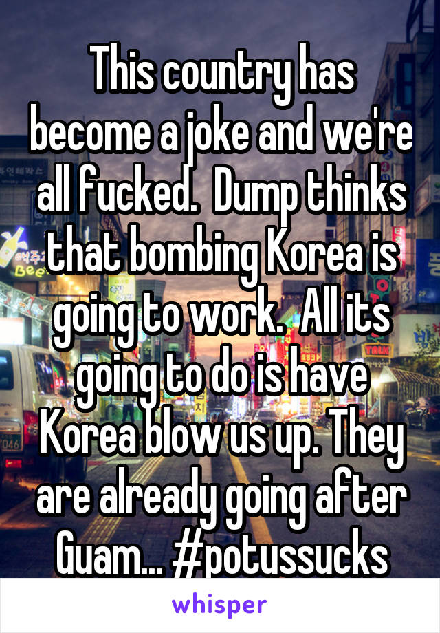 This country has become a joke and we're all fucked.  Dump thinks that bombing Korea is going to work.  All its going to do is have Korea blow us up. They are already going after Guam... #potussucks