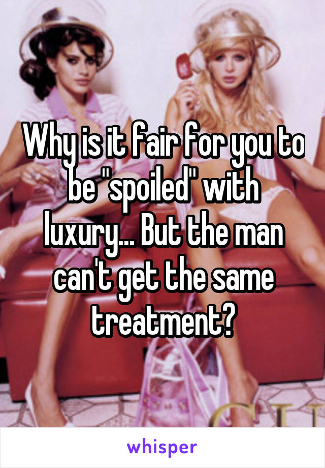 Why is it fair for you to be "spoiled" with luxury... But the man can't get the same treatment?