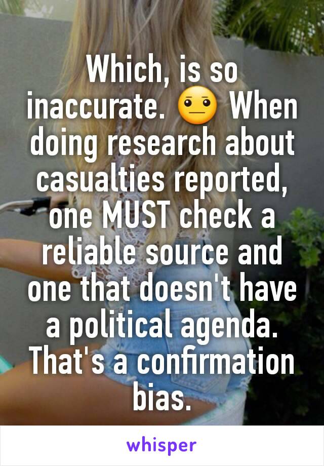 Which, is so inaccurate. 😐 When doing research about casualties reported, one MUST check a reliable source and one that doesn't have a political agenda. That's a confirmation bias.