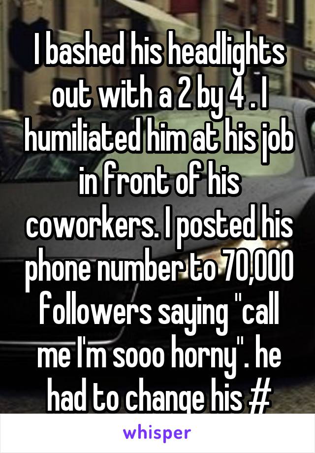 I bashed his headlights out with a 2 by 4 . I humiliated him at his job in front of his coworkers. I posted his phone number to 70,000 followers saying "call me I'm sooo horny". he had to change his #