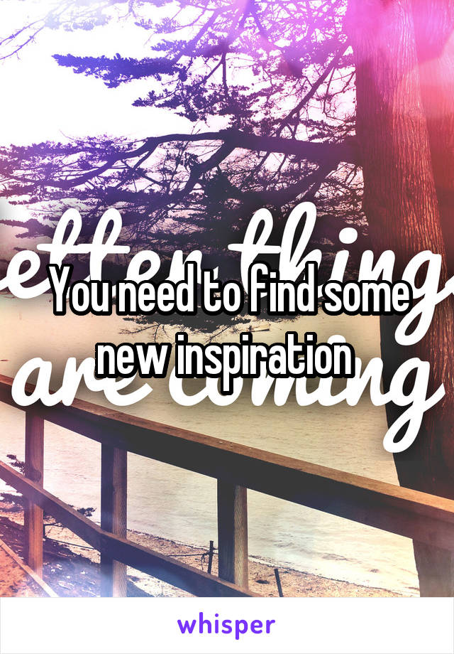 You need to find some new inspiration 