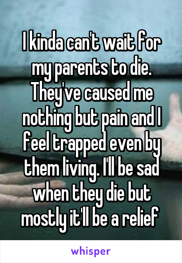 I kinda can't wait for my parents to die. They've caused me nothing but pain and I feel trapped even by them living. I'll be sad when they die but mostly it'll be a relief 