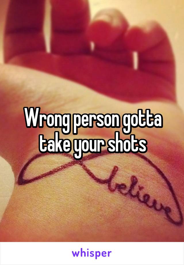 Wrong person gotta take your shots