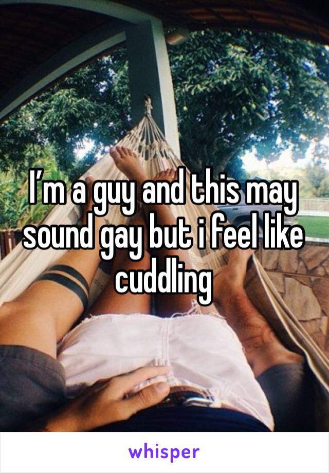 I’m a guy and this may sound gay but i feel like cuddling 