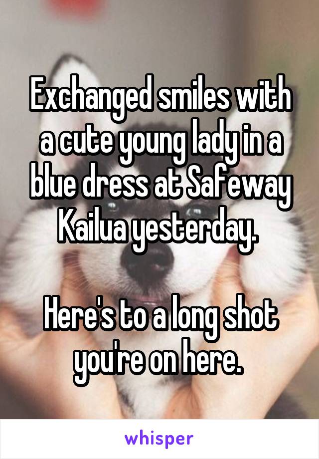 Exchanged smiles with a cute young lady in a blue dress at Safeway Kailua yesterday. 

Here's to a long shot you're on here. 