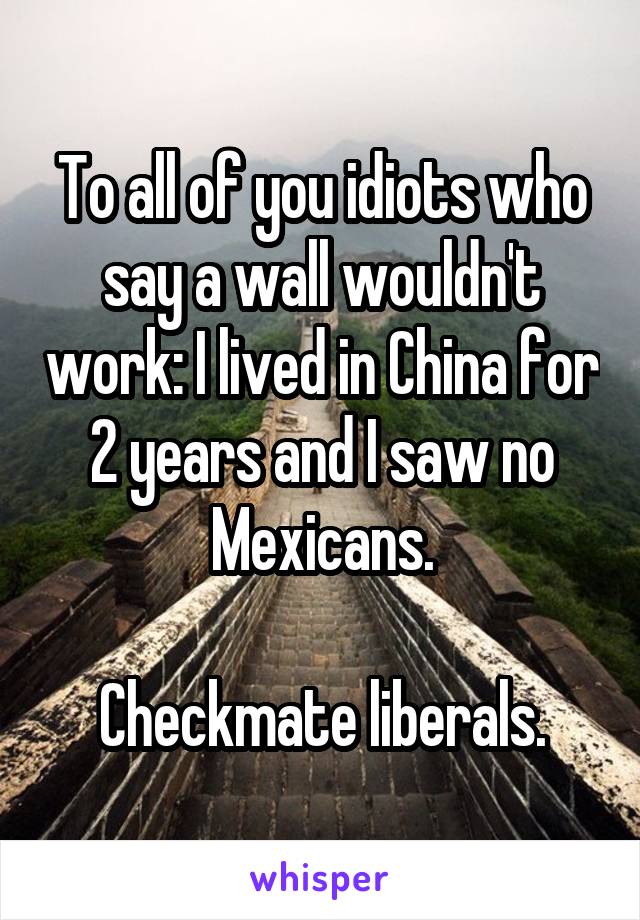 To all of you idiots who say a wall wouldn't work: I lived in China for 2 years and I saw no Mexicans.

Checkmate liberals.