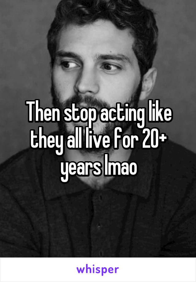 Then stop acting like they all live for 20+ years lmao