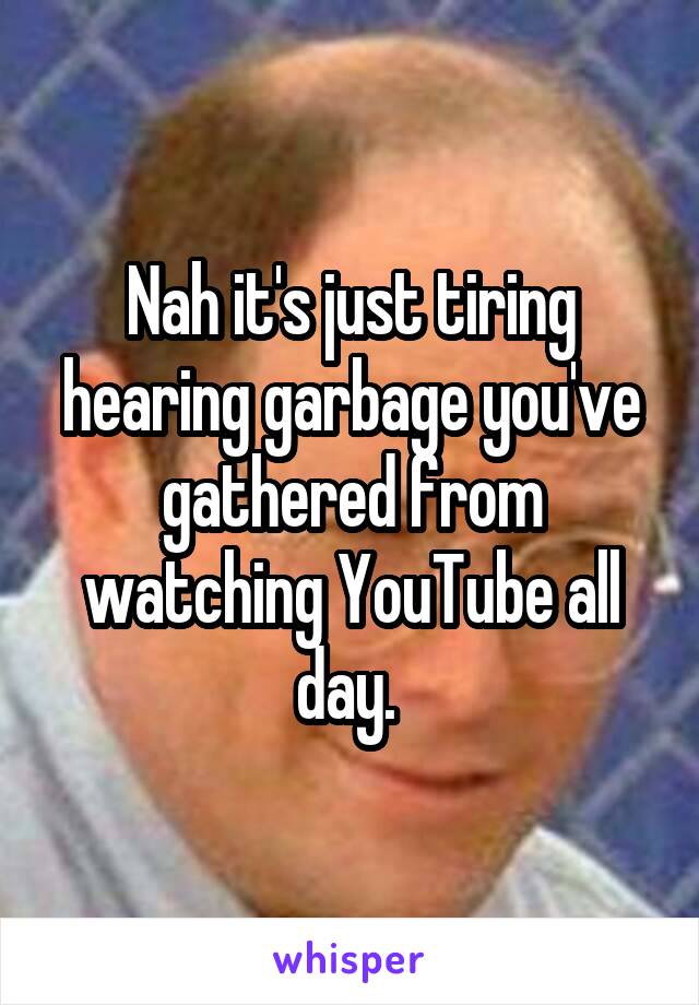 Nah it's just tiring hearing garbage you've gathered from watching YouTube all day. 