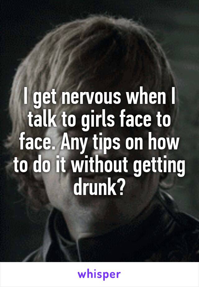 I get nervous when I talk to girls face to face. Any tips on how to do it without getting drunk?