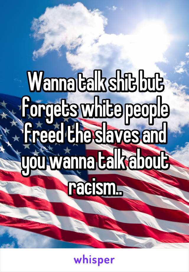 Wanna talk shit but forgets white people freed the slaves and you wanna talk about racism..