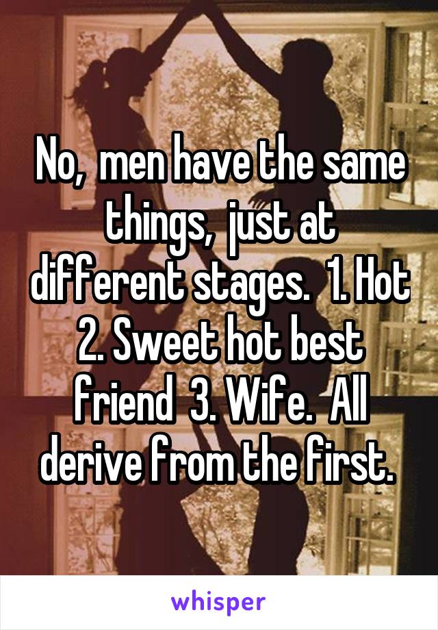 No,  men have the same things,  just at different stages.  1. Hot 2. Sweet hot best friend  3. Wife.  All derive from the first. 