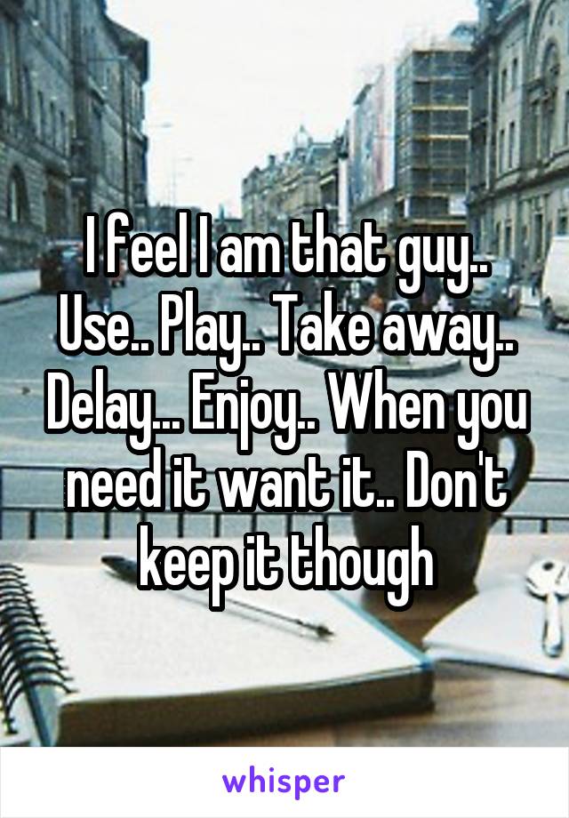 I feel I am that guy.. Use.. Play.. Take away.. Delay... Enjoy.. When you need it want it.. Don't keep it though