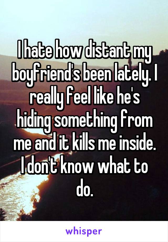 I hate how distant my boyfriend's been lately. I really feel like he's hiding something from me and it kills me inside. I don't know what to do.