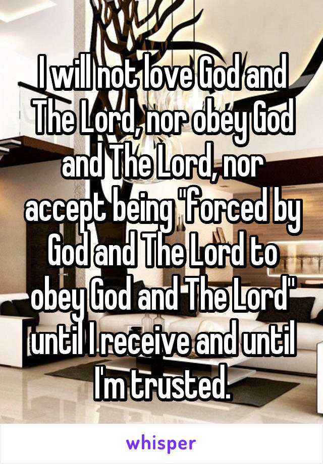 I will not love God and The Lord, nor obey God and The Lord, nor accept being "forced by God and The Lord to obey God and The Lord" until I receive and until I'm trusted.