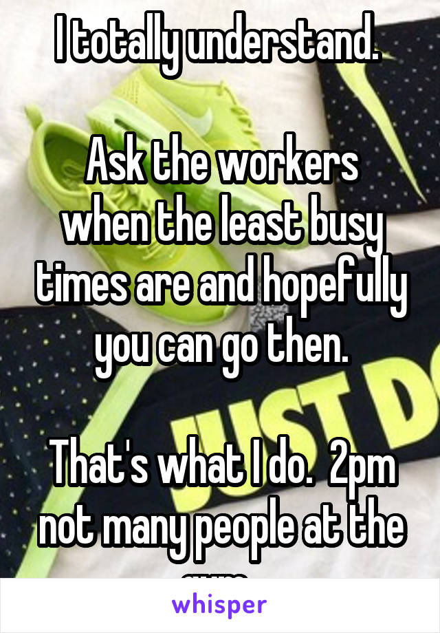 I totally understand. 

Ask the workers when the least busy times are and hopefully you can go then.

That's what I do.  2pm not many people at the gym. 