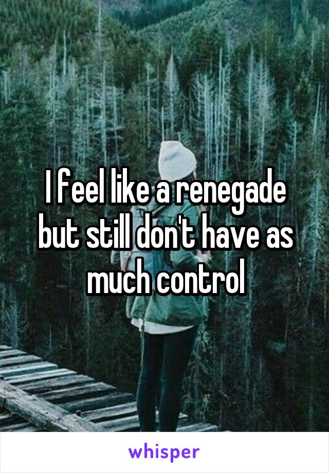 I feel like a renegade but still don't have as much control