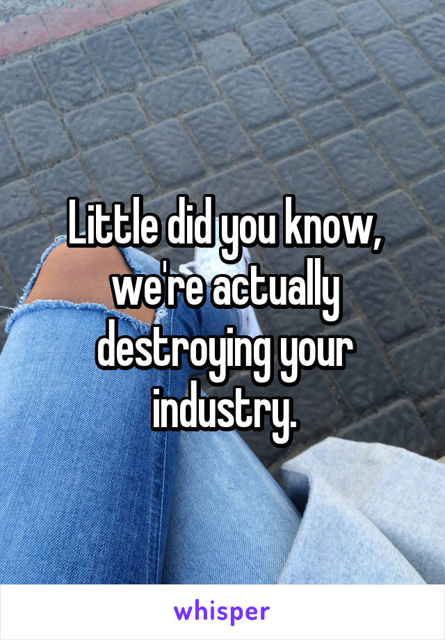 Little did you know, we're actually destroying your industry.