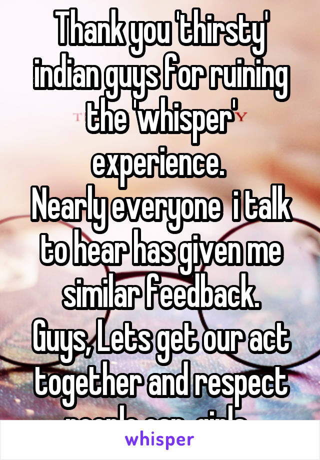 Thank you 'thirsty' indian guys for ruining the 'whisper' experience. 
Nearly everyone  i talk to hear has given me similar feedback.
Guys, Lets get our act together and respect people esp. girls .