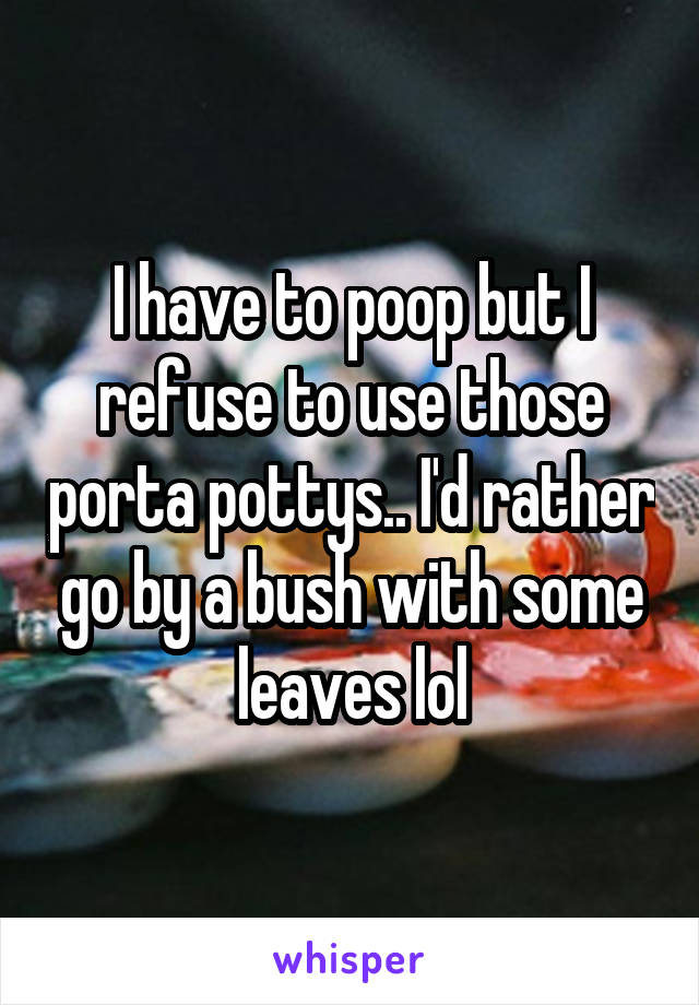 I have to poop but I refuse to use those porta pottys.. I'd rather go by a bush with some leaves lol