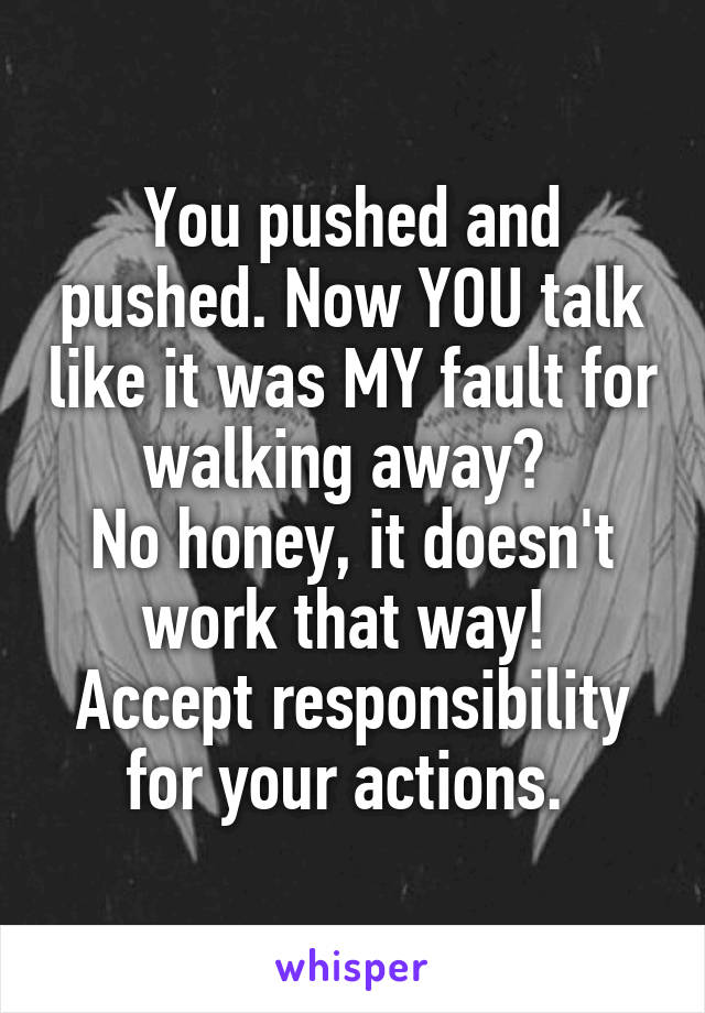 You pushed and pushed. Now YOU talk like it was MY fault for walking away? 
No honey, it doesn't work that way! 
Accept responsibility for your actions. 