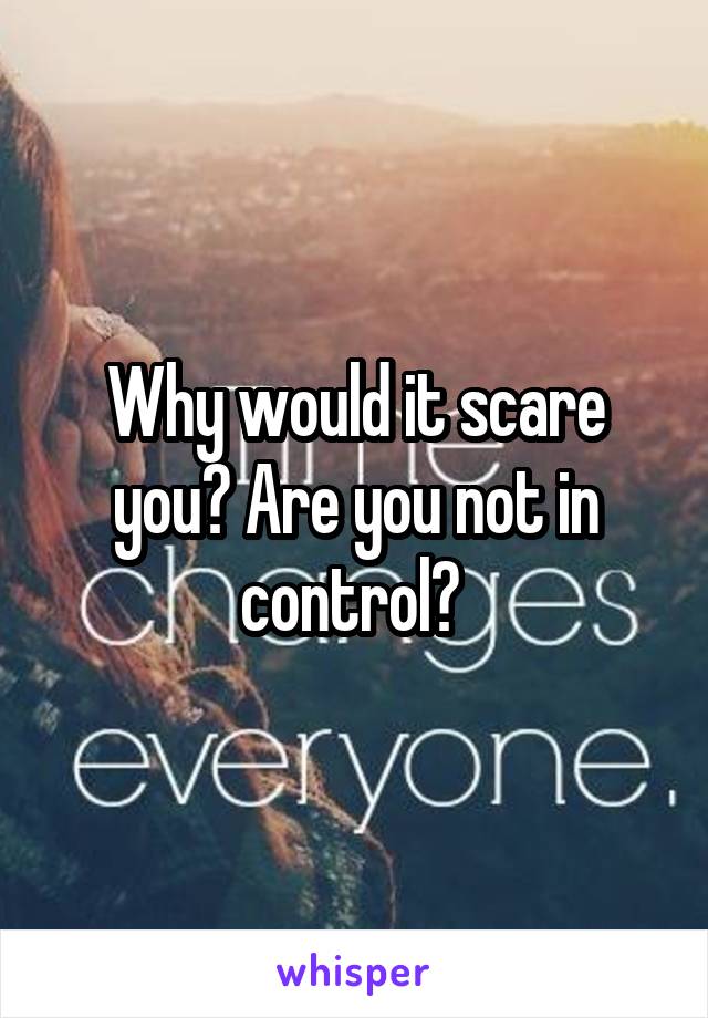 Why would it scare you? Are you not in control? 