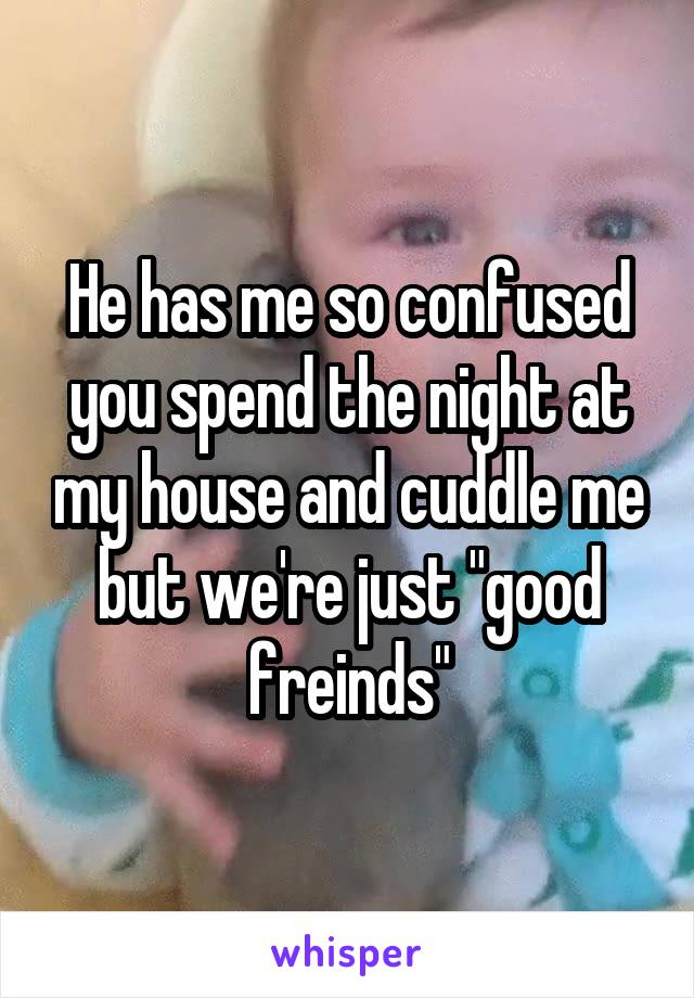 He has me so confused you spend the night at my house and cuddle me but we're just "good freinds"