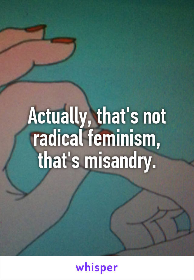 Actually, that's not radical feminism, that's misandry.