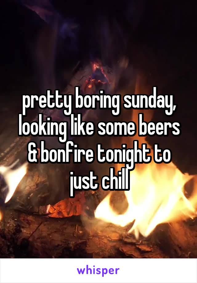 pretty boring sunday, looking like some beers & bonfire tonight to just chill