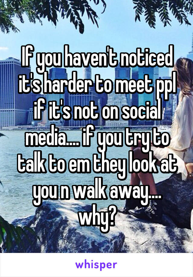 If you haven't noticed it's harder to meet ppl if it's not on social media.... if you try to talk to em they look at you n walk away.... why?