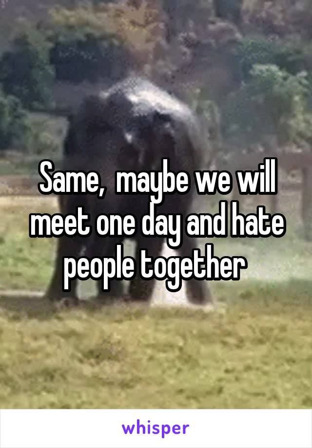 Same,  maybe we will meet one day and hate people together 