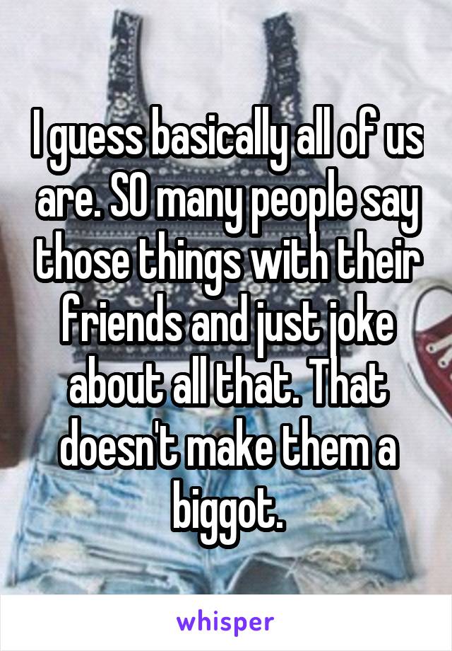 I guess basically all of us are. SO many people say those things with their friends and just joke about all that. That doesn't make them a biggot.